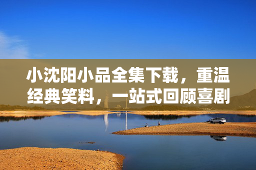 小沈阳小品全集下载,重温经典笑料,一站式回顾喜剧巅峰时刻