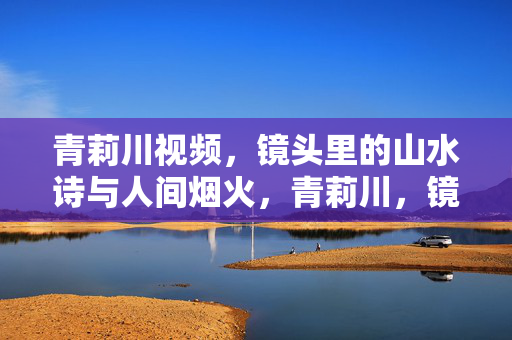 青莉川视频,镜头里的山水诗与人间烟火,青莉川,镜头里的山水诗与人间烟火