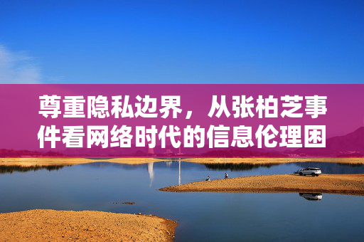 尊重隐私边界,从张柏芝事件看网络时代的信息伦理困境,尊重隐私边界,张柏芝事件与网络时代信息伦理困境