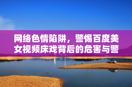 网络色情陷阱,警惕百度美女视频床戏背后的危害与警示,警惕百度美女视频色情陷阱,背后的危害与警示
