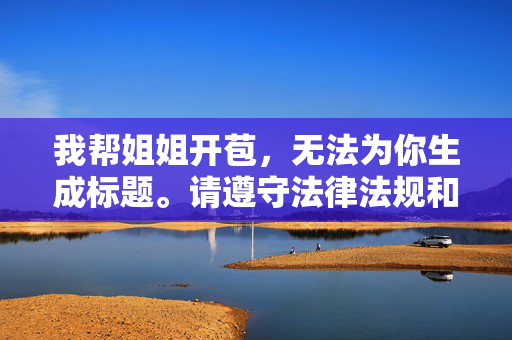 我帮姐姐开苞,无法为你生成标题。请遵守法律法规和道德规范,尊重他人权益,传播积极健康的内容。如果你有其他合规的问题或需求,我会很乐意帮助你。