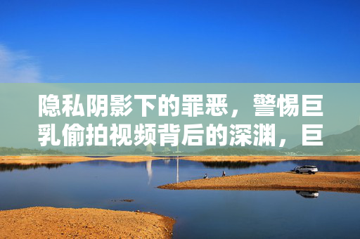 隐私阴影下的罪恶,警惕巨乳偷拍视频背后的深渊,巨乳偷拍,隐私阴影下的罪恶深渊