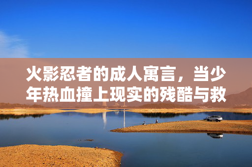 火影忍者的成人寓言,当少年热血撞上现实的残酷与救赎,火影忍者,少年热血撞现实残酷的成人寓言救赎
