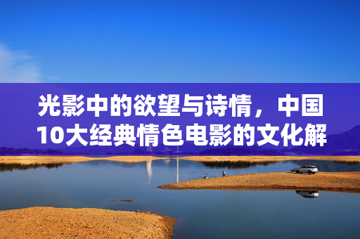 光影中的欲望与诗情,中国10大经典情色电影的文化解读