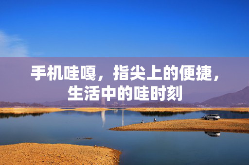 手机哇嘎,指尖上的便捷,生活中的哇时刻
