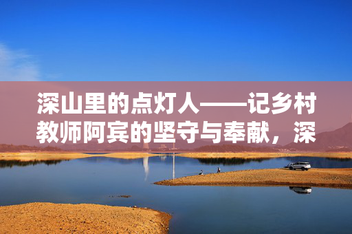 深山里的点灯人——记乡村教师阿宾的坚守与奉献,深山里的点灯人,乡村教师阿宾的坚守与奉献