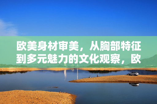 欧美身材审美,从胸部特征到多元魅力的文化观察,欧美身材审美,胸部特征与多元魅力的文化观察