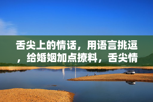 舌尖上的情话,用语言挑逗,给婚姻加点撩料,舌尖情话,语言挑逗,婚姻的撩料调味