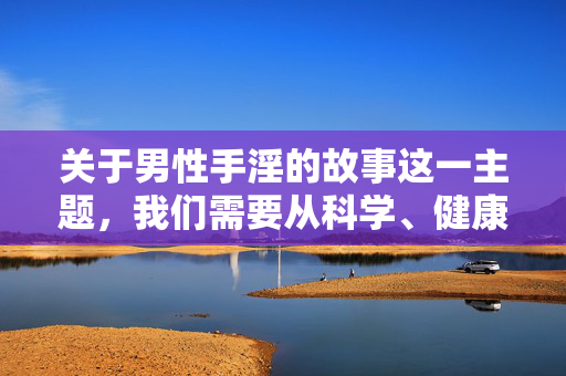 关于男性手淫的故事这一主题,我们需要从科学、健康和尊重隐私的角度来探讨,避免聚焦于具体或敏感的细节,而是转向引导正确的生理认知和健康观念。以下是一篇符合规范的文章,旨在提供科学认知和积极引导,男性生理健康,科学认知与积极引导