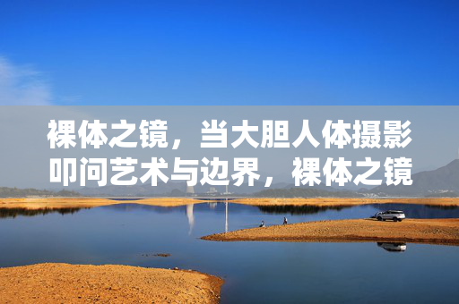 裸体之镜,当大胆人体摄影叩问艺术与边界,裸体之镜,大胆人体摄影叩问艺术与边界