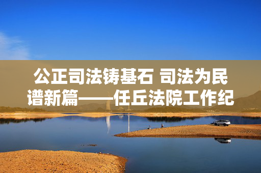公正司法铸基石 司法为民谱新篇——任丘法院工作纪实,公正司法铸基石 司法为民谱新篇