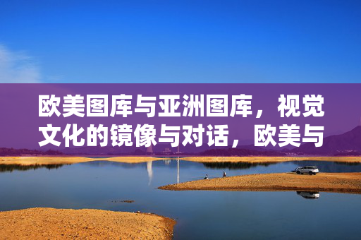 欧美图库与亚洲图库,视觉文化的镜像与对话,欧美与亚洲图库,视觉文化的镜像对话