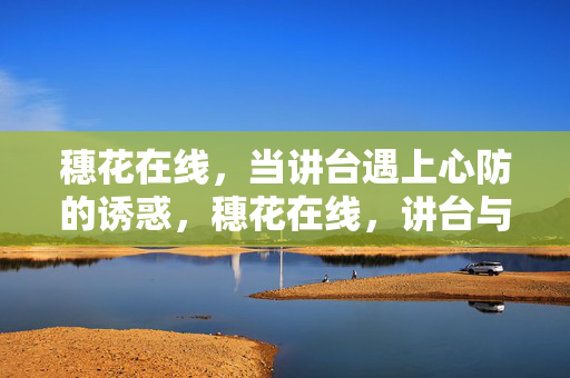 穗花在线,当讲台遇上心防的诱惑,穗花在线,讲台与心防的诱惑