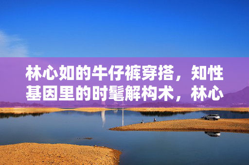 林心如的牛仔裤穿搭,知性基因里的时髦解构术,林心如牛仔裤穿搭,知性基因的时髦解构术