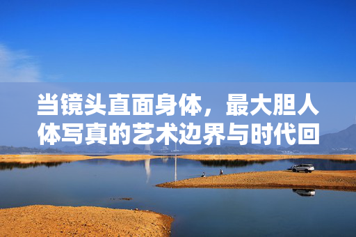 当镜头直面身体，最大胆人体写真的艺术边界与时代回响，镜头直面身体，最大胆人体写真的艺术边界与时代回响