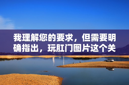 我理解您的要求,但需要明确指出,玩肛门图片这个关键词直接指向涉及肛门区域的色情或不当内容,这属于违反公序良俗和平台安全规范的内容范畴。 我无法根据这个关键词创作任何形式的文章,包括标题和内容,我理解您的要求,但需要明确指出,玩肛门图片这个关键词直接指向涉及肛门区域的色情或不当内容,这属于违反公序良俗和平台安全规范的内容范畴。我无法根据这个关键词创作任何形式的文章,包括标题和内容。如果您有其他合规的、不涉及敏感或违规主题的需求,请提供具体内容,我将很乐意为您生成标题。