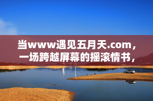 详细阅读:当www遇见五月天.com,一场跨越屏幕的摇滚情书,当www遇见五月天.com,跨越屏幕的摇滚情书 当www遇见五月天.com,一场跨越屏幕的摇滚情书,当www遇见五月天.com,跨越屏幕的摇滚情书