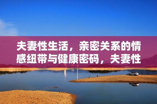 详细阅读:夫妻性生活,亲密关系的情感纽带与健康密码,夫妻性生活,亲密关系的情感纽带与健康密码 夫妻性生活,亲密关系的情感纽带与健康密码,夫妻性生活,亲密关系的情感纽带与健康密码