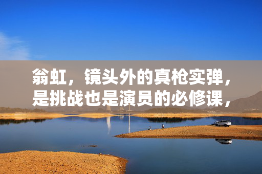 翁虹,镜头外的真枪实弹,是挑战也是演员的必修课,翁虹镜头外真枪实弹,演员挑战必修课