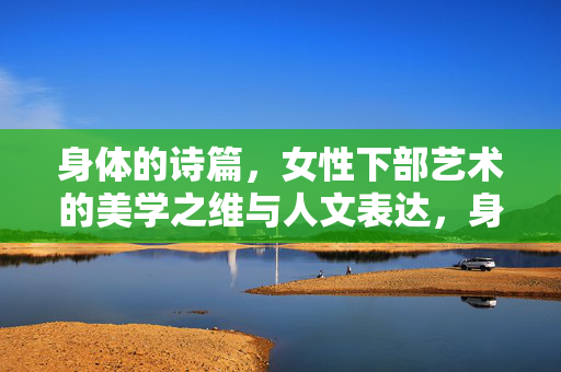 身体的诗篇,女性下部艺术的美学之维与人文表达,身体的诗篇,女性下部艺术的美学之维与人文表达