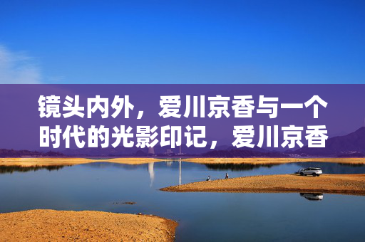 镜头内外,爱川京香与一个时代的光影印记,爱川京香,镜头内外,一个时代的光影印记