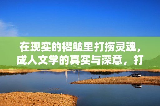 在现实的褶皱里打捞灵魂,成人文学的真实与深意,打捞灵魂于现实的褶皱,成人文学的真实深意