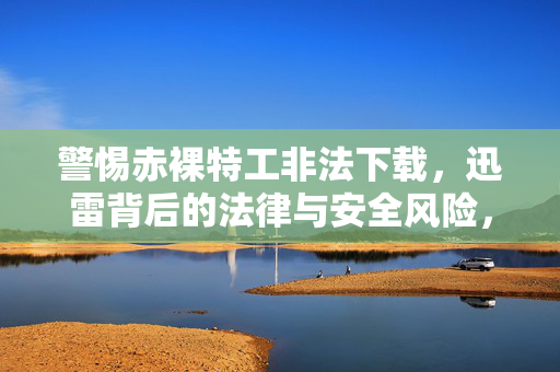 警惕赤裸特工非法下载,迅雷背后的法律与安全风险,警惕迅雷非法下载,赤裸特工的法律与安全风险