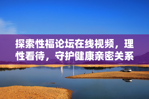 探索性福论坛在线视频,理性看待,守护健康亲密关系,理性看待性福论坛在线视频,守护健康亲密关系