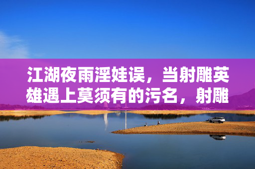 江湖夜雨淫娃误,当射雕英雄遇上莫须有的污名,射雕英雄遇莫须有的江湖污名