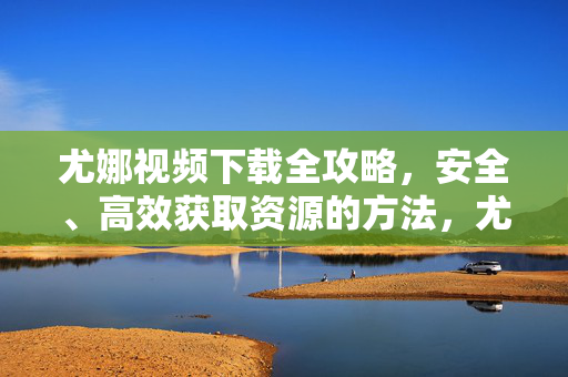 尤娜视频下载全攻略,安全、高效获取资源的方法,尤娜视频下载全攻略,安全高效获取资源方法