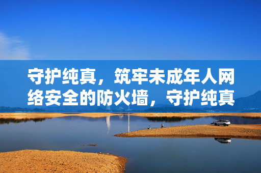 守护纯真,筑牢未成年人网络安全的防火墙,守护纯真,筑牢未成年人网络安全防火墙
