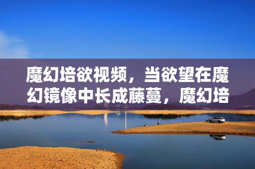 魔幻培欲视频,当欲望在魔幻镜像中长成藤蔓,魔幻培欲,镜像藤蔓的生长