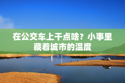 在公交车上干点啥?小事里藏着城市的温度