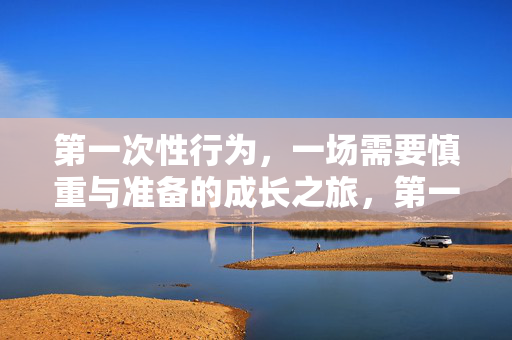 第一次性行为,一场需要慎重与准备的成长之旅,第一次性行为,慎重与准备的成长之旅