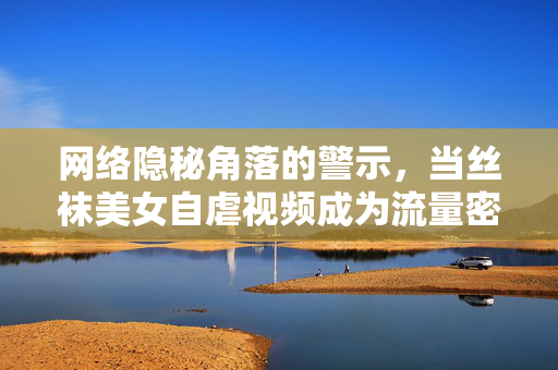 网络隐秘角落的警示,当丝袜美女自虐视频成为流量密码,网络隐秘角落的警示,丝袜美女自虐视频成流量密码