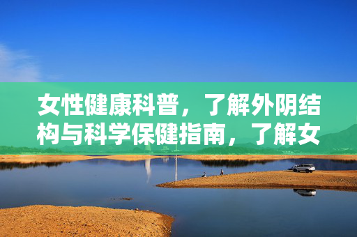 女性健康科普,了解外阴结构与科学保健指南,了解女性外阴结构,科学保健全指南
