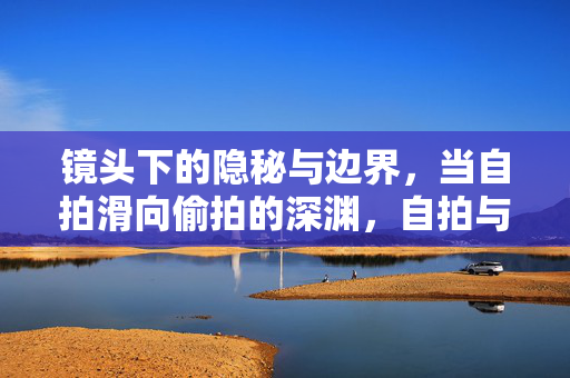 镜头下的隐秘与边界,当自拍滑向偷拍的深渊,自拍与偷拍的边界,镜头下的隐秘深渊