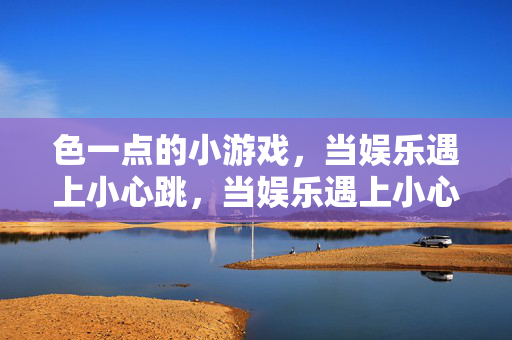 色一点的小游戏,当娱乐遇上小心跳,当娱乐遇上小心跳,色一点的小游戏
