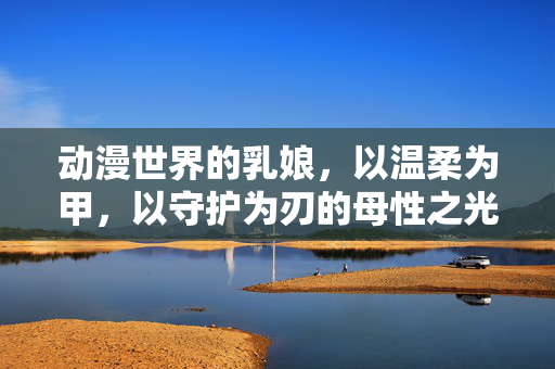 动漫世界的乳娘,以温柔为甲,以守护为刃的母性之光,动漫乳娘,温柔为甲守护为刃的母性之光