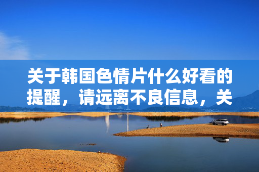 关于韩国色情片什么好看的提醒,请远离不良信息,关注健康娱乐,警惕韩国色情片不良信息,远离诱惑,专注健康娱乐