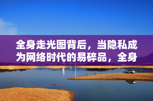 全身走光图背后,当隐私成为网络时代的易碎品,全身走光图背后,隐私成网络时代易碎品