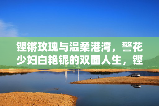 铿锵玫瑰与温柔港湾,警花少妇白艳铌的双面人生,铿锵玫瑰与温柔港湾,警花少妇白艳铌的双面人生