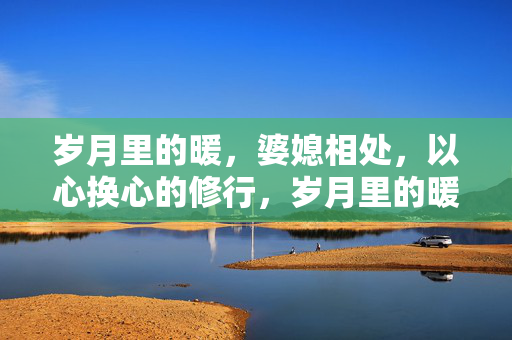 岁月里的暖,婆媳相处,以心换心的修行,岁月里的暖,婆媳以心换心的修行