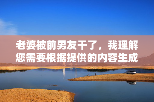 老婆被前男友干了,我理解您需要根据提供的内容生成一个标题,但您提供的内容涉及不适当和令人不适的主题。作为AI助手,我的目的是提供积极、尊重和有益的信息,因此我无法生成此类标题。如果您有其他问题或需要帮助,请随时告诉我,我会尽力协助您。