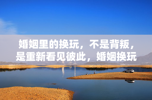 婚姻里的换玩,不是背叛,是重新看见彼此,婚姻换玩,非背叛,是重见彼此