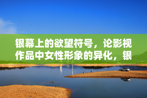 银幕上的欲望符号,论影视作品中女性形象的异化,银幕欲望符号,女性形象的异化
