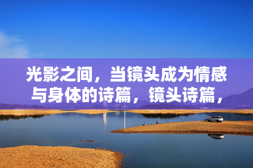 光影之间,当镜头成为情感与身体的诗篇,镜头诗篇,光影间的情感身体