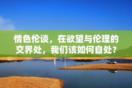 情色伦谈,在欲望与伦理的交界处,我们该如何自处?情色与伦理,欲望交界处的自处之问