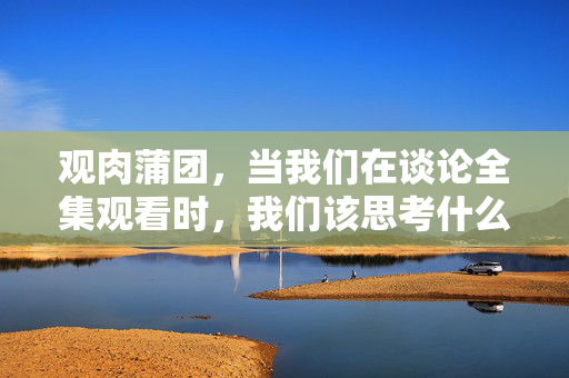 观肉蒲团,当我们在谈论全集观看时,我们该思考什么?观肉蒲团全集,谈论观看时,我们该思考什么?