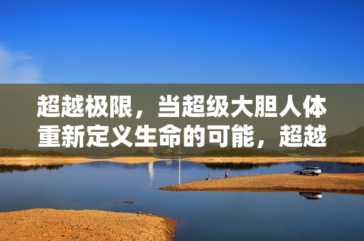 超越极限,当超级大胆人体重新定义生命的可能,超越极限,大胆人体重定义生命可能